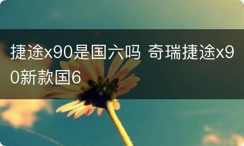 捷途x90是国六吗 奇瑞捷途x90新款国6