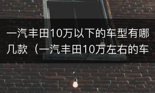 一汽丰田10万以下的车型有哪几款（一汽丰田10万左右的车有哪些）