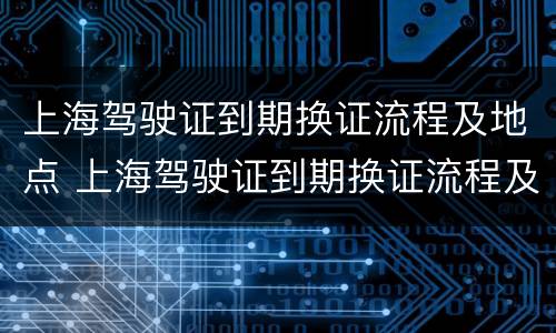 上海驾驶证到期换证流程及地点 上海驾驶证到期换证流程及地点电话