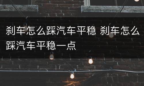 刹车怎么踩汽车平稳 刹车怎么踩汽车平稳一点