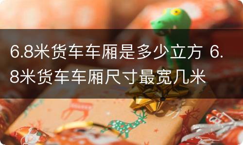 6.8米货车车厢是多少立方 6.8米货车车厢尺寸最宽几米