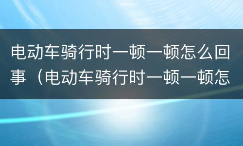 电动车骑行时一顿一顿怎么回事（电动车骑行时一顿一顿怎么回事 后轮很沉是没电了嘛）