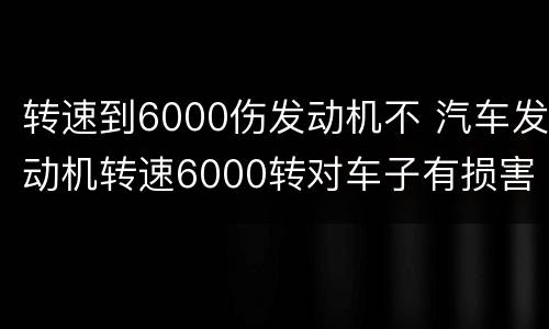 转速到6000伤发动机不 汽车发动机转速6000转对车子有损害吗