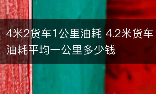4米2货车1公里油耗 4.2米货车油耗平均一公里多少钱