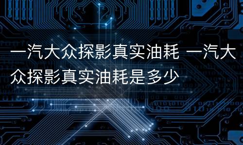 一汽大众探影真实油耗 一汽大众探影真实油耗是多少