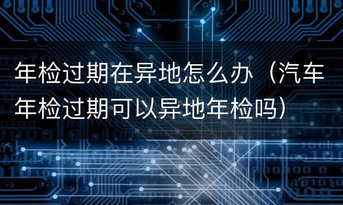 年检过期在异地怎么办（汽车年检过期可以异地年检吗）