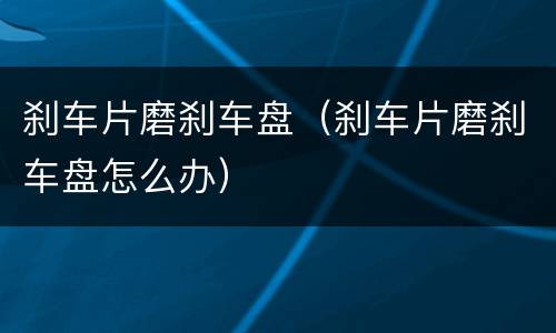 刹车片磨刹车盘（刹车片磨刹车盘怎么办）