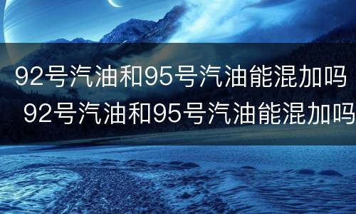 92号汽油和95号汽油能混加吗 92号汽油和95号汽油能混加吗为什么