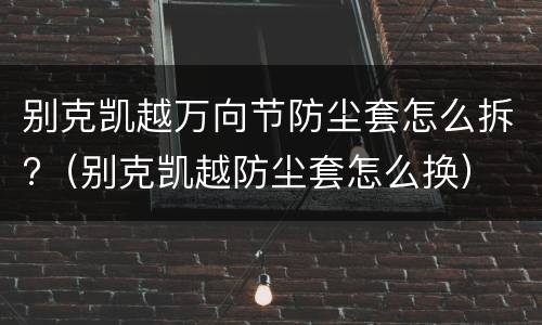 别克凯越万向节防尘套怎么拆?（别克凯越防尘套怎么换）