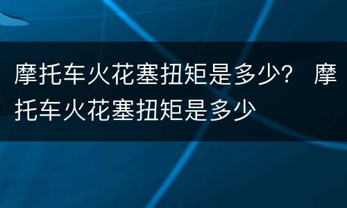 摩托车火花塞扭矩是多少？ 摩托车火花塞扭矩是多少