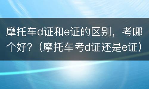摩托车d证和e证的区别，考哪个好?（摩托车考d证还是e证）