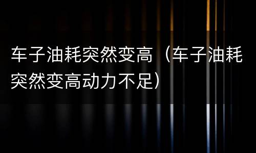 车子油耗突然变高（车子油耗突然变高动力不足）