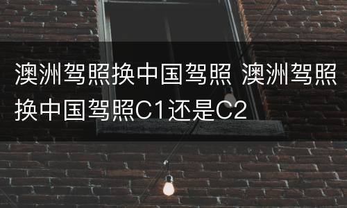 澳洲驾照换中国驾照 澳洲驾照换中国驾照C1还是C2