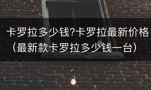 卡罗拉多少钱?卡罗拉最新价格（最新款卡罗拉多少钱一台）