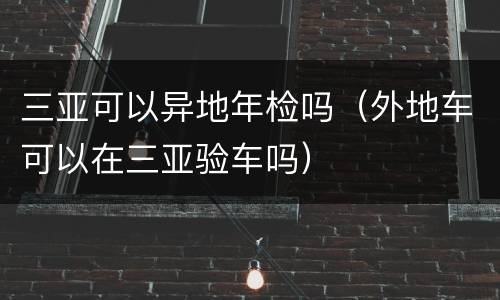 三亚可以异地年检吗（外地车可以在三亚验车吗）