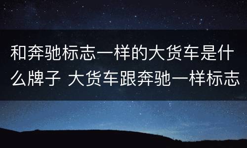 和奔驰标志一样的大货车是什么牌子 大货车跟奔驰一样标志的是什么车?