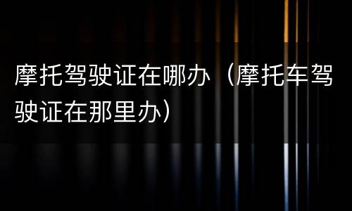 摩托驾驶证在哪办（摩托车驾驶证在那里办）