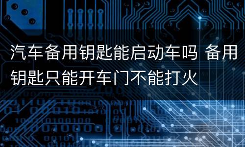汽车备用钥匙能启动车吗 备用钥匙只能开车门不能打火