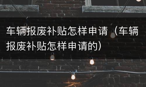 车辆报废补贴怎样申请（车辆报废补贴怎样申请的）