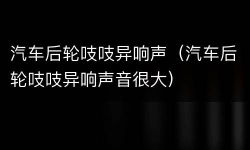 汽车后轮吱吱异响声（汽车后轮吱吱异响声音很大）
