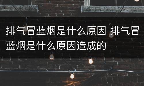 排气冒蓝烟是什么原因 排气冒蓝烟是什么原因造成的