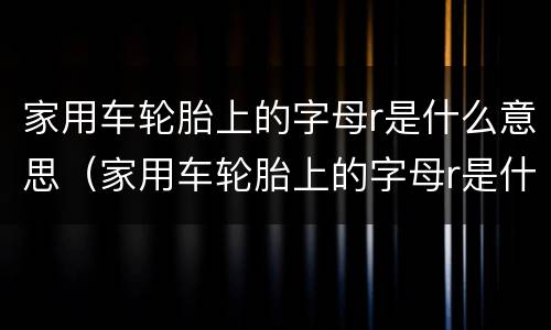 家用车轮胎上的字母r是什么意思（家用车轮胎上的字母r是什么意思）