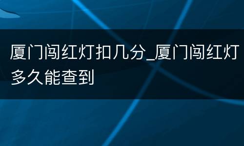 厦门闯红灯扣几分_厦门闯红灯多久能查到