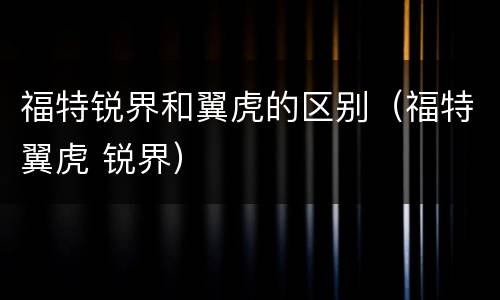 福特锐界和翼虎的区别（福特翼虎 锐界）