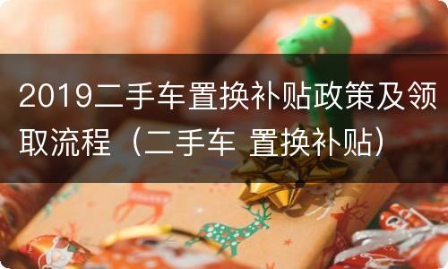 2019二手车置换补贴政策及领取流程（二手车 置换补贴）