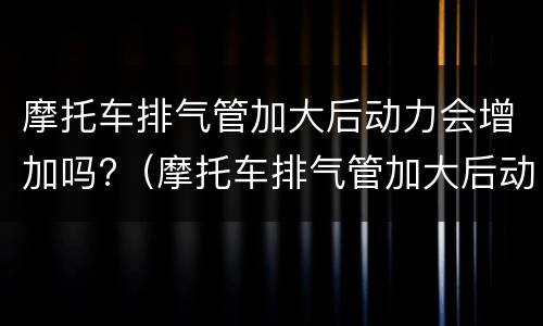 摩托车排气管加大后动力会增加吗?（摩托车排气管加大后动力会增加吗）