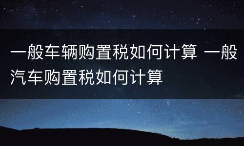 一般车辆购置税如何计算 一般汽车购置税如何计算
