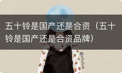 五十铃是国产还是合资（五十铃是国产还是合资品牌）