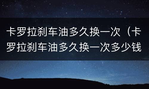 卡罗拉刹车油多久换一次（卡罗拉刹车油多久换一次多少钱）
