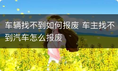 车辆找不到如何报废 车主找不到汽车怎么报废