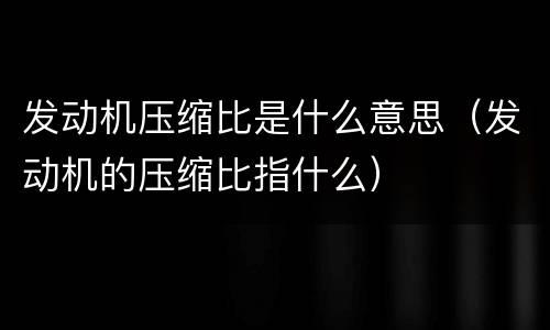 发动机压缩比是什么意思（发动机的压缩比指什么）