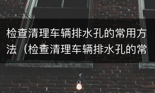 检查清理车辆排水孔的常用方法（检查清理车辆排水孔的常用方法有）
