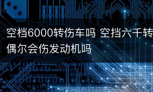 空档6000转伤车吗 空挡六千转偶尔会伤发动机吗