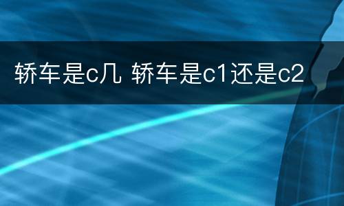 轿车是c几 轿车是c1还是c2