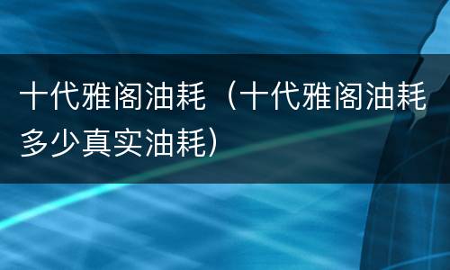 十代雅阁油耗（十代雅阁油耗多少真实油耗）