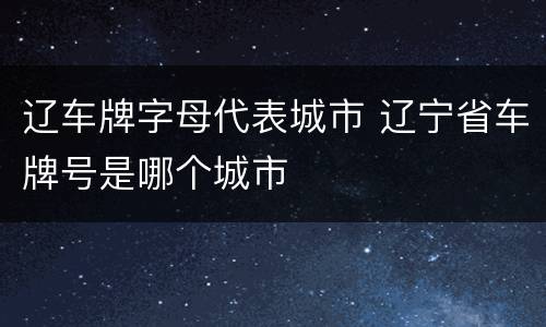 辽车牌字母代表城市 辽宁省车牌号是哪个城市