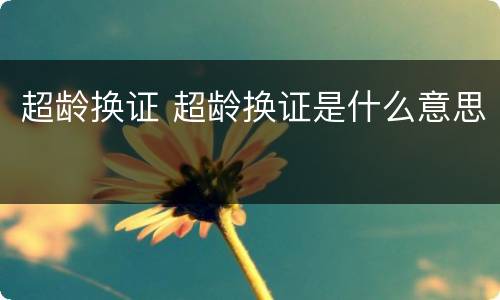 超龄换证 超龄换证是什么意思