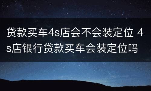 贷款买车4s店会不会装定位 4s店银行贷款买车会装定位吗
