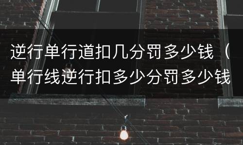 逆行单行道扣几分罚多少钱（单行线逆行扣多少分罚多少钱?）