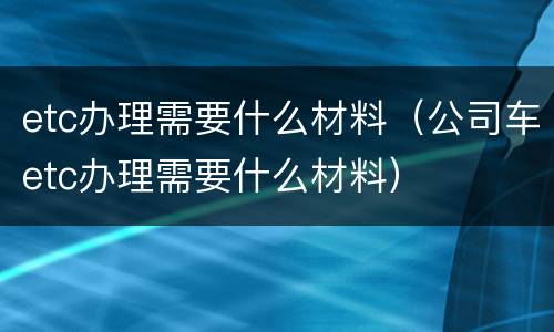 etc办理需要什么材料（公司车etc办理需要什么材料）