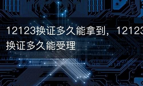 12123换证多久能拿到，12123换证多久能受理