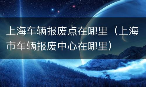 上海车辆报废点在哪里（上海市车辆报废中心在哪里）