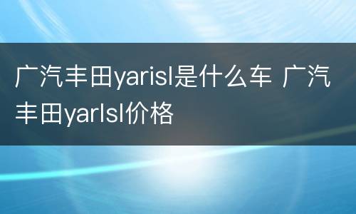 广汽丰田yarisl是什么车 广汽丰田yarlsl价格