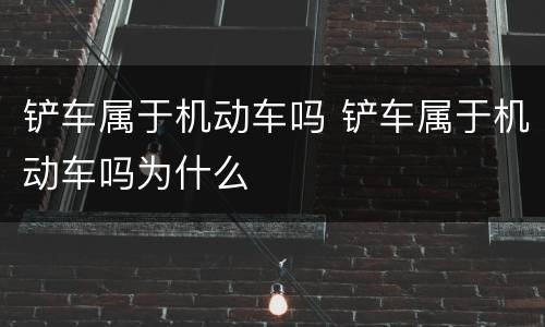 铲车属于机动车吗 铲车属于机动车吗为什么