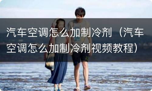 汽车空调怎么加制冷剂（汽车空调怎么加制冷剂视频教程）