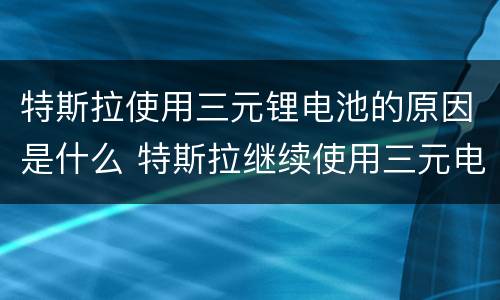 特斯拉使用三元锂电池的原因是什么 特斯拉继续使用三元电池